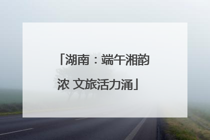 湖南：端午湘韵浓 文旅活力涌